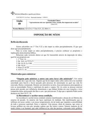 Referência bibliográfica e sugestões para leituras:
NASCIMENTO, José Rego – Renovação Espiritual – LERBAN.
Reflexão/discussão
Somos advertidos em 1º Tim 5:22 a não impor as mãos precipitadamente. O que quer
dizer agir precipitadamente.
Para se evitar impor as mãos precipitadamente, é preciso conhecer os propósitos e
implicações desta doutrina bíblica.
Relacione cada versículo abaixo ao que foi transmitido através da imposição de mãos,
qual foi seu propósito em:
1. 1º Tim 1:6. _______________________________________________________
2. Dt. 34:9; At 13:2 e 3. _______________________________________________
3. Mc 16:18; Lc 4:40. _________________________________________________
4. Mc 10:16. ________________________________________________________
5. Num 27:18-20. ____________________________________________________
6. At 8:17, 18. _______________________________________________________
Ministrados para ministrar
“Ninguém pode ministrar a outros sem antes haver sido ministrado”. Em outras
palavras pode dar o que não tem. Alguém que há de impor mãos sobre outros deve ter recebido
autoridade para faze-lo e haver passado pelo processo de ministração no qual sua vida foi
renovada, liberta e restaurada. Durante seu ministério na terra, Jesus permaneceu preocupando-se
com as necessidades físicas e espirituais de quem o seguia. Ele via como as pessoas estavam
presas pelo pecado, por influências demoníacas e que tinham feridas em seus corações, e teve
compaixão delas, procurando dar-lhes a cura que precisavam. É algo que o apóstolo Pedro assim
destacou em Atos 10:37, 38.
A) Reconhecer e aceitar nossa condição.
Ao reconhecer e aceitar nossa condição estamos manifestando o desejo de ser libertos das
amarras do pecado. As amarras são laços espirituais de maldade. São manifestações que se
infiltram em nosso caráter e em nosso temperamento, de tal modo que impedem a possibilidade
de todo o processo espiritual, físico e material. Uma pessoa, cheia de amarras, age como se
levasse grilhões em seus pés, pesadas cadeias que lhe retém o passo. Satanás maquina de tal
modo contra o ser humano, que sabe infiltrar-se na vida das pessoas, colocando esses grilhões.
25
Lição
09
Versículo Chave
“Apresentaram estes aos Apóstolos. Estes, orando, lhes impuseram as mãos”.
(Atos 6:6)
Textos Básicos: At 6:2-6; 1º Tim 5:21, 22; Hb 6: 1.
IMPOSIÇÃO DE MÃOS
 