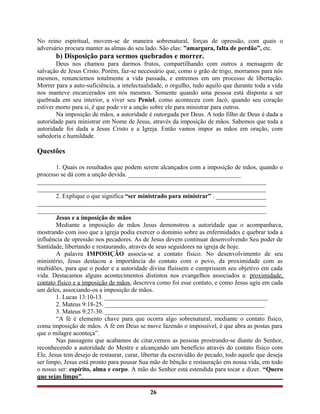 No reino espiritual, movem-se de maneira sobrenatural, forças de opressão, com quais o
adversário procura manter as almas do seu lado. São elas: ”amargura, falta de perdão”, etc.
b) Disposição para sermos quebrados e morrer.
Deus nos chamou para darmos frutos, compartilhando com outros a mensagem de
salvação de Jesus Cristo. Porém, faz-se necessário que, como o grão de trigo, morramos para nós
mesmos, renunciemos totalmente a vida passada, e entremos em um processo de libertação.
Morrer para a auto-suficiência, a intelectualidade, o orgulho, tudo aquilo que durante toda a vida
nos manteve encarcerados em nós mesmos. Somente quando uma pessoa está disposta a ser
quebrada em seu interior, a viver seu Peniel, como aconteceu com Jacó, quando seu coração
estiver morto para si, é que pode vir a unção sobre ele para ministrar para outros.
Na imposição de mãos, a autoridade é outorgada por Deus. A todo filho de Deus é dada a
autoridade para ministrar em Nome de Jesus, através da imposição de mãos. Sabemos que toda a
autoridade foi dada a Jesus Cristo e a Igreja. Então vamos impor as mãos em oração, com
sabedoria e humildade.
Questões
1. Quais os resultados que podem serem alcançados com a imposição de mãos, quando o
processo se dá com a unção devida. ____________________________________
_________________________________________________________________________
_________________________________________________________________________
2. Explique o que significa “ser ministrado para ministrar” . ________________
_________________________________________________________________________
_________________________________________________________________________
Jesus e a imposição de mãos
Mediante a imposição de mãos Jesus demonstrou a autoridade que o acompanhava,
mostrando com isso que a igreja podia exercer o domínio sobre as enfermidades e quebrar toda a
influência de opressão nos pecadores. As de Jesus devem continuar desenvolvendo Seu poder de
Santidade, libertando e restaurando, através de seus seguidores na igreja de hoje.
A palavra IMPOSIÇÃO associa-se a contato físico. No desenvolvimento de seu
ministério, Jesus destacou a importância do contato com o povo, da proximidade com as
multidões, para que o poder e a autoridade divina fluíssem e cumprissem seu objetivo em cada
vida. Destacamos alguns acontecimentos distintos nos evangelhos associados a: proximidade,
contato físico e a imposição de mãos, descreva como foi esse contato, e como Jesus agiu em cada
um deles, associando-os a imposição de mãos.
1. Lucas 13:10-13. ____________________________________________________
2. Mateus 9:18-25. ___________________________________________________
3. Mateus 9:27-30. ___________________________________________________
“A fé é elemento chave para que ocorra algo sobrenatural, mediante o contato físico,
coma imposição de mãos. A fé em Deus se move fazendo o impossível, é que abra as postas para
que o milagre aconteça”.
Nas passagens que acabamos de citar,vemos as pessoas prostrando-se diante do Senhor,
reconhecendo a autoridade do Mestre e alcançando um benefício através do contato físico com
Ele, Jesus tem desejo de restaurar, curar, libertar da escravidão do pecado, todo aquele que deseja
ser limpo, Jesus está pronto para pousar Sua mão de bênção e restauração em nossa vida, em todo
o nosso ser: espírito, alma e corpo. A mão do Senhor está estendida para tocar e dizer. “Quero
que sejas limpo”.
26
 