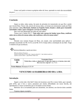 Como você pode se tornar as próprias mãos de Jesus, operando no meio das necessidades
do povo. _______________________________________________________
_________________________________________________________________________
_________________________________________________________________________
Conclusão
Impor as mãos, mãos santas, faz parte do princípio de transmissão em que flui o poder
que vem de Deus. Nossa vida, através de nossas mãos, se tornam um instrumento usado por Deus
para ministrar: cura, libertação, batismo no Espírito Santo, benção e ainda para transmitir
autoridade e dons e para consagrar o serviço ao Senhor.
Que você seja abençoado nas obras de suas mãos!
Vamos orar o Salmo 90:17. “Seja sobre nós a graça do Senhor nosso Deus, confirma
sobre nós as obras de nossas mãos, sim confirma a obra de nossas mãos”.
Tarefa
Durante essa semana busque de Deus, em oração, uma oportunidade para aplicar o
princípio encontrado em Mc 16:18, ou de Mc 10:16. Esteja sobre a orientação de seu líder. Traga
o relatório do que aconteceu.
Referências bibliográficas e sugestões para leitura:
Bíblia de referência Thompsom.
Apostila: Estudo básico da vida Cristã – Igreja de células/G12 – http:/saldaterra.spedia.net
Apostila: Escola de líderes – igreja Batista Cidade Nova
Introdução
Seguir a cristo não é tão fácil! Antes de trocarmos com Ele o nosso fardo, que é pesado,
pelo d’Ele, que é leve e suave, passamos por muitas dificuldades em nosso dia-dia, até
aprendermos a vencer as barreiras que se levantam à nossa frente.
Barreiras vão se levantando para nos desanimar, nos destruir, nos desviar deste caminho
Santo.
Vejamos alguns exemplos:
27
Lição
10
Versículo Chave
“Então disse a todos, se alguém que vir após min, negue-se a si mesmo, tome cada
dia a sua cruz e siga-me”. (Lc. 9:23)
Textos Básicos: Romanos 8:35-39
VENCENDO AS BARREIRAS DO DIA A DIA
 