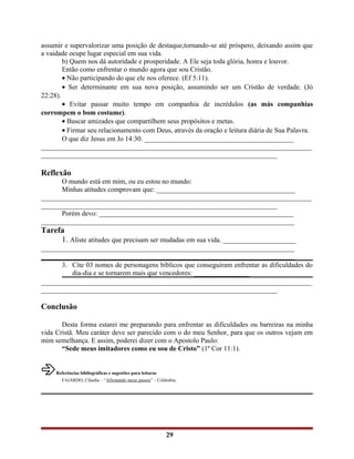 assumir e supervalorizar uma posição de destaque,tornando-se até próspero, deixando assim que
a vaidade ocupe lugar especial em sua vida.
b) Quem nos dá autoridade e prosperidade. A Ele seja toda glória, honra e louvor.
Então como enfrentar o mundo agora que sou Cristão.
• Não participando do que ele nos oferece. (Ef 5:11).
• Ser determinante em sua nova posição, assumindo ser um Cristão de verdade. (Jó
22:28).
• Evitar passar muito tempo em companhia de incrédulos (as más companhias
corrompem o bom costume).
• Buscar amizades que compartilhem seus propósitos e metas.
• Firmar seu relacionamento com Deus, através da oração e leitura diária de Sua Palavra.
O que diz Jesus em Jo 14:30. ___________________________________________
______________________________________________________________________________
____________________________________________________________________
Reflexão
O mundo está em mim, ou eu estou no mundo:
Minhas atitudes comprovam que: ________________________________________
______________________________________________________________________________
____________________________________________________________________
Porém devo: ________________________________________________________
_________________________________________________________________________
Tarefa
1. Aliste atitudes que precisam ser mudadas em sua vida. _____________________
_________________________________________________________________________
_________________________________________________________________________
3. Cite 03 nomes de personagens bíblicos que conseguiram enfrentar as dificuldades do
dia-dia e se tornarem mais que vencedores: ________________
______________________________________________________________________________
____________________________________________________________________
Conclusão
Desta forma estarei me preparando para enfrentar as dificuldades ou barreiras na minha
vida Cristã. Meu caráter deve ser parecido com o do meu Senhor, para que os outros vejam em
mim semelhança. E assim, poderei dizer com o Apostolo Paulo:
“Sede meus imitadores como eu sou de Cristo” (1º Cor 11:1).
âReferências bibliográficas e sugestões para leituras
FAJARDO, Cláudia – “Afirmando meus passos” – Colômbia.
29
 