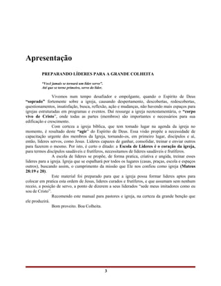 Apresentação
PREPARANDO LÍDERES PARA A GRANDE COLHEITA
“Você jamais se tornará um líder servo".
Até que se torne primeiro, servo do líder.
Vivemos num tempo desafiador e empolgante, quando o Espírito de Deus
“soprado” fortemente sobre a igreja, causando despertamento, descobertas, redescobertas,
questionamentos, insatisfação, busca, reflexão, ação e mudanças, não havendo mais espaços para
igrejas estruturadas em programas e eventos. Daí ressurge a igreja neotestamentária, o “corpo
vivo de Cristo”, onde todas as partes (membros) são importantes e necessários para sua
edificação e crescimento.
Com certeza a igreja bíblica, que tem tomado lugar na agenda da igreja no
momento, é resultado deste “agir” do Espírito de Deus. Essa visão propõe a necessidade de
capacitação urgente dos membros da Igreja, tornando-os, em primeiro lugar, discípulos e aí,
então, líderes servos, como Jesus. Líderes capazes de ganhar, consolidar, treinar e enviar outros
para fazerem o mesmo. Por isto, é certo o ditado: a Escola de Líderes é o coração da igreja,
para termos discípulos saudáveis e frutíferos, necessitamos de líderes saudáveis e frutíferos.
A escola de líderes se propõe, de forma pratica, criativa e ungida, treinar esses
lideres para a igreja. Igreja que se espalhará por todos os lugares (casas, praças, escola e espaços
outros), buscando assim, o cumprimento da missão que Ele nos confiou como igreja (Mateus
28:19 e 20).
Este material foi preparado para que a igreja possa formar lideres aptos para
colocar em pratica esta ordem de Jesus, lideres curados e frutíferos, e que assumam sem nenhum
receio, a posição de servo, a ponto de dizerem a seus liderados “sede meus imitadores como eu
sou de Cristo”.
Recomendo este manual para pastores e igreja, na certeza da grande benção que
ele produzirá.
Bom proveito. Boa Colheita.
3
 