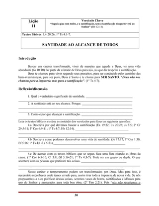 Introdução
Buscar um caráter transformado, viver de maneira que agrada a Deus, ter uma vida
abundante (Jo 10:10) faz parte da vontade de Deus para nós, no que diz respeito a santificação.
Deus te chamou para viver segundo seus preceitos, para ser conduzido pelo caminho das
bem-aventuranças, para ser puro, Deus é Santo e te chama para SER SANTO. “Deus não nos
chamou para a impureza, mas para a santificação”. (1º Ts 4:7).
Reflexão/discussão
1. Qual o verdadeiro significado de santidade. ______________________________
_________________________________________________________________________
2. A santidade está ao seu alcance. Porque. ________________________________
_________________________________________________________________________
_________________________________________________________________________
3. Como e por que alcançar a santificação. _________________________________
_________________________________________________________________________
Leia os textos bíblicos e reúna o conteúdo dos versículos para fazer as seguintes questões:
4.a Descreva por quê devemos buscar a santificação (Ex 19:22; Lv 20:26; Js 3:5; 2º Cr
29:5-11; 1º Cor 6:9-11; 1º Ts 4:7; Hb 12:14). __________________________________
______________________________________________________________________________
____________________________________________________________________
4.b Descreva como podemos desenvolver uma vida de santidade. (Jo 17:17; 1º Cor 1:30;
Ef 5:26; 1º Ts 4:1-6 e 5:23).______________________________________________
______________________________________________________________________________
____________________________________________________________________
4.c De acordo com os textos bíblicos que se segue, faça uma lista citando as obras da
carne. (1º Cor 6:8-10; Cl 3:8; Gl 5:16-21; 1º Ts 4:3-7). Pode ser em grupo ou dupla. O que
acontece com as pessoas que praticam tais coisas. _____________________________
______________________________________________________________________________
____________________________________________________________________
Nosso caráter e temperamento podem ser transformados por Deus. Mas para isso, é
necessário reconhecer onde temos errado para, assim tirar toda a impureza de nossa vida. Se nós
propusermos a n os purificar dessas coisas, seremos vasos de honra, santificados e idôneos para
uso do Senhor e preparados para toda boa obra. (2º Tim 2:21). Pois “nós não recebemos o
30
Lição
11
Versículo Chave
“Segui a paz com todos, e a santificação, sem a santificação ninguém verá ao
Senhor” (Hb 12:14).
Textos Básicos: Lv 20:26; 1º Ts 4:1-7.
SANTIDADE AO ALCANCE DE TODOS
 