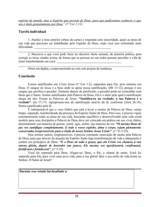 espírito do mundo, mas o Espírito que provem de Deus, para que pudéssemos conhecer o que
nos é dado gratuitamente por Deus” (1º Cor 2:12).
Tarefa individual
1. Analise a lista anterior (obras da carne) e responda com sinceridade, quais as áreas de
sua vida que precisam ser trabalhadas pelo Espírito de Deus, onde você tem enfrentado mais
dificuldade. _________________________________________________
_________________________________________________________________________
2. Descreva o que você pode fazer no decorrer desta semana, de maneira prática, para
corrigir as áreas citadas acima, de forma que as pessoas ao seu redor possam perceber a vida de
Jesus transbordando em você. _________________________________________
_________________________________________________________________________
Orem em duplas, comprometendo-se com este projeto de mudança.
Conclusão
Fomos santificados em Cristo Jesus (1º Cor 1:2), separados para Ele, pois estamos em
Deus. O sangue de Jesus é a base onde se apóia nossa santificação, (Hb 13:12), porque é seu
sangue que purifica o pecador. Somente depois de purificado, o pecador pode ter comunhão com
Deus que é Santo. Somos santificados pela Palavra de Deus, Ela é o meio pela qual a santificação
chega até nós. Foram as Palavras de Jesus. “Santifica-os na verdade; a tua Palavra é a
verdade”. (Jo 17:17). Apropriamo-nos da santificação através da fé, conforme (Atos 26:18),
fomos santificados pela fé.
É indispensável que o vaso (líder) que está a levar o ensino da Palavra de Deus, esteja
limpo, separado, transbordando da presença do Espírito Santo de Deus. Para isso, é preciso vigiar
constantemente todas as áreas de sua vida, buscando equilíbrio e desenvolvendo uma vida cristã
modelo para seus discípulos.a Palavra de Deus deve ser colocada em prática em seu viver diário,
determinando sua maneira de pensar, sentir, agis, enfim, sua maneira de ser. “O mesmo Deus de
paz vos santifique completamente. E todo o vosso espírito, alma e corpo, sejam plenamente
conservados irrepreensíveis para a vinda de nosso Senhor Jesus Cristo”. (1º Ts 5:23).
Para sermos santos, irrepreensíveis, é preciso constante renovação de mente pela Palavra
de Deus, para que através da atuação do Espírito Santo haja transformação de vida a adequando o
caráter aos princípios de Deus. “E o Deus de toda a graça, que em Cristo vos chamou à sua
eterna glória, depois de haverdes um pouco, Ele mesmo vos aperfeiçoará, confirmará,
fortificará e fortalecerá”. (1º 5:10).
Você foi separado para Deus. Alegre-se! Deus, o Pai, o chama de santo. Você foi
separado para Ele, para viver uma nova vida, para a sua glória! Que o seu estilo de vida honre ao
Senhor, O Santo de Israel!
Durante esse estudo fui desafiado a:
31
 