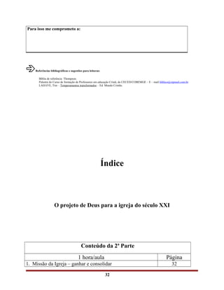 Para isso me comprometo a:
âReferências bibliográficas e sugestões para leituras:
Bíblia de referência Thompson.
Palestra do Curso de formação de Professores em educação Cristã, do CECED/COBEMGE – E – mail:bíblico@zipmail.com.br
LAHAYE, Tim – Temperamentos transformados – Ed. Mundo Cristão.
Índice
O projeto de Deus para a igreja do século XXI
Conteúdo da 2ª Parte
1 hora/aula Página
1. Missão da Igreja – ganhar e consolidar 32
32
 