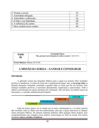 2. Treinar e enviar. 35
3. Autoridade delegada. 37
4. Autoridade e submissão. 38
5. O líder e sua fidelidade. 40
6. A influência do caráter. 42
7. Deus modela nosso caráter. 44
Introdução
A aplicação correta dos princípios bíblicos para a igreja nos permite obter resultados
positivos e duradouros. A ordem de Jesus não é simplesmente pregar, mas, ir (no grego indo...),
fazendo discípulos, batizando, ensinando a guardar todas as coisas que Ele nos ensinou. Para
alcançar resultados positivos, é necessário planejamento, organização e perseverança. Todo o
objetivo está baseado nos quatro elementos de sustentação. Sem um deles, ele andaria manco de
uma perna, e o caminho estabelecido pelo Espírito.
ENVIAR
TREINAR
CONSOLIDAR
GANHAR
Cada um desses passos vai se unindo um ao outro, entrelaçando-se, e só desta maneira
dão resultado, neles se obtém uma boa administração, para que a igreja atual possa se adequar
nestes princípios bíblicos. De maneira nenhuma podemos saltar qualquer destes degraus, pois
comprometeríamos por completo nosso objetivo maior,chegar ao final da escada com muitos
discípulos salvos, curados e frutíferos.
33
Lição
01
Versículo Chave
“Ide, portanto, fazei discípulos de todas as nações”. (Mt 28:19a
).
Textos Básicos: Mateus 28:19-20
A MISSÃO DA IGREJA – GANHAR E CONSOLIDAR
 