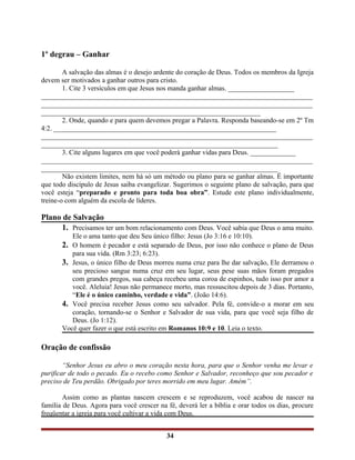 1º degrau – Ganhar
A salvação das almas é o desejo ardente do coração de Deus. Todos os membros da Igreja
devem ser motivados a ganhar outros para cristo.
1. Cite 3 versículos em que Jesus nos manda ganhar almas. ___________________
______________________________________________________________________________
______________________________________________________________________________
_______________________________________________________________
2. Onde, quando e para quem devemos pregar a Palavra. Responda baseando-se em 2º Tm
4:2. ________________________________________________________________
______________________________________________________________________________
____________________________________________________________________
3. Cite alguns lugares em que você poderá ganhar vidas para Deus. _____________
______________________________________________________________________________
____________________________________________________________________
Não existem limites, nem há só um método ou plano para se ganhar almas. É importante
que todo discípulo de Jesus saiba evangelizar. Sugerimos o seguinte plano de salvação, para que
você esteja “preparado e pronto para toda boa obra”. Estude este plano individualmente,
treine-o com alguém da escola de líderes.
Plano de Salvação
1. Precisamos ter um bom relacionamento com Deus. Você sabia que Deus o ama muito.
Ele o ama tanto que deu Seu único filho: Jesus (Jo 3:16 e 10:10).
2. O homem é pecador e está separado de Deus, por isso não conhece o plano de Deus
para sua vida. (Rm 3:23; 6:23).
3. Jesus, o único filho de Deus morreu numa cruz para lhe dar salvação, Ele derramou o
seu precioso sangue numa cruz em seu lugar, seus pese suas mãos foram pregados
com grandes pregos, sua cabeça recebeu uma coroa de espinhos, tudo isso por amor a
você. Aleluia! Jesus não permanece morto, mas ressuscitou depois de 3 dias. Portanto,
“Ele é o único caminho, verdade e vida”. (João 14:6).
4. Você precisa receber Jesus como seu salvador. Pela fé, convide-o a morar em seu
coração, tornando-se o Senhor e Salvador de sua vida, para que você seja filho de
Deus. (Jo 1:12).
Você quer fazer o que está escrito em Romanos 10:9 e 10. Leia o texto.
Oração de confissão
“Senhor Jesus eu abro o meu coração nesta hora, para que o Senhor venha me levar e
purificar de todo o pecado. Eu o recebo como Senhor e Salvador, reconheço que sou pecador e
preciso de Teu perdão. Obrigado por teres morrido em meu lugar. Amém”.
Assim como as plantas nascem crescem e se reproduzem, você acabou de nascer na
família de Deus. Agora para você crescer na fé, deverá ler a bíblia e orar todos os dias, procure
freqüentar a igreja para você cultivar a vida com Deus.
34
 