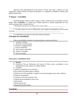 Aproveite cada oportunidade de levar pessoas a Cristo. Seja claro e objetivo em suas
explicações, estude e decore este plano de Salvação, e se empenhe no trabalho do Senhor, para
ganhar muitas almas.
2º degrau – Consolidar
Não basta ganhar, é preciso cuidar. Cuidar é ir além, é tratar do novo convertido como seu
próprio filho. Consolidar é o mesmo que cuidado, pastoreio e atenção dispensados ao novo
crente, para gerar nele o caráter de Jesus.
1. De acordo com João 15:16, como viver o novo crente. _____________________
_________________________________________________________________________
2. Cite pelo menos um caso na bíblia,onde vemos alguém consolidando um novo crente
em Jesus. ____________________________________________________________
_________________________________________________________________________
A consolidação é um processo eficaz para formar discípulos.
Princípios da consolidação
Cabe ao consolidador (comente com poucas palavras, cada item abaixo):
1. Verificar a entrega.
2. Doutrinar os novos crentes.
4. Promover companheirismo.
3. Exercer compaixão.
5. Estar sempre à disposição.
6. Praticar a santidade.
7. Viver em oração.
Passos para a consolidação eficaz
1. Oração.
2. Fonovisita: Dar um telefonema, pelo menos 24 Horas antes, convidando o novo
decidido para visitar a igreja, ou o grupo familiar.
3. Visitação.
• Analise os problemas de seu discípulo.
• Peça a Deus uma palavra para a situação.
• Selecione um texto apropiado e organize-o em uma mensagem curta, clara e objetiva.
• Cuide de sua aparência.
• Confirme o dia, hora e local da visita.
• Alguém para acompanha-lo nesta visita.
• Seja pontual.
• Orem antes de sair.
• Dependa do Espírito Santo.
Conclusão
35
 