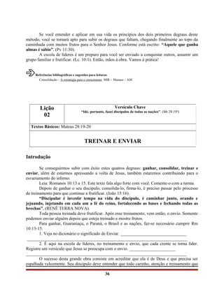 Se você entender e aplicar em sua vida os princípios dos dois primeiros degraus deste
método, você se tornará apto para subir os degraus que faltam, chegando finalmente ao topo da
caminhada com muitos frutos para o Senhor Jesus. Conforme está escrito: “Aquele que ganha
almas é sábio”. (Pv 11:30).
A escola de líderes é um preparo para você ser enviado a conquistar outros, assumir um
grupo familiar e frutificar. (Lc. 10:1). Então, mãos à obra. Vamos à prática!
âReferências bibliográficas e sugestões para leituras
Consolidação – A estratégia para o crescimento. MIR – Manaus – AM
Introdução
Se conseguirmos subir com êxito estes quatros degraus: ganhar, consolidar, treinar e
enviar, além de estarmos apressando a volta de Jesus, também estaremos contribuindo para o
esvaziamento do inferno.
Leia: Romanos 10:13 a 15. Este texto fala algo forte com você. Comente-o com a turma.
Depois de ganhar o seu discípulo, consolida-lo, firma-lo, é preciso passar pelo processo
de treinamento para que continue a frutificar. (João 15:16).
“Discipular é investir tempo na vida do discípulo, é caminhar junto, orando e
jejuando, injetando em cada um a fé do reino, fortalecendo as bases e fechando todas as
brechas”, (RENÊ TERRA NOVA).
Toda pessoa treinada deve frutificar. Após esse treinamento, vem então, o envio. Somente
podemos enviar alguém depois que esteja treinado e mostre frutos.
Para ganhar, Guaraniaçu, o Paraná, o Brasil e as nações, faz-se necessário cumprir Rm
10:13-15.
1. Veja no dicionário o significado de Enviar. ______________________________
_________________________________________________________________________
2. É aqui na escola de líderes, no treinamento e envio, que cada crente se torna líder.
Registre um versículo que Jesus se preocupa com o envio. _____________________
_________________________________________________________________________
O sucesso desta grande obra consiste em acreditar que ela é de Deus e que precisa ser
espalhada velozmente. Seu discípulo deve entender que todo carinho, atenção e treinamento que
36
Lição
02
Versículo Chave
“Ide, portanto, fazei discípulos de todas as nações”. (Mt 28:19a
)
Textos Básicos: Mateus 28:19-20
TREINAR E ENVIAR
 