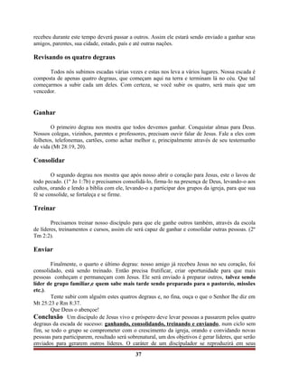 recebeu durante este tempo deverá passar a outros. Assim ele estará sendo enviado a ganhar seus
amigos, parentes, sua cidade, estado, país e até outras nações.
Revisando os quatro degraus
Todos nós subimos escadas várias vezes e estas nos leva a vários lugares. Nossa escada é
composta de apenas quatro degraus, que começam aqui na terra e terminam lá no céu. Que tal
começarmos a subir cada um deles. Com certeza, se você subir os quatro, será mais que um
vencedor.
Ganhar
O primeiro degrau nos mostra que todos devemos ganhar. Conquistar almas para Deus.
Nossos colegas, vizinhos, parentes e professores, precisam ouvir falar de Jesus. Fale a eles com
folhetos, telefonemas, cartões, como achar melhor e, principalmente através de seu testemunho
de vida (Mt 28:19, 20).
Consolidar
O segundo degrau nos mostra que após nosso abrir o coração para Jesus, este o lavou de
todo pecado. (1º Jo 1:7b) e precisamos consolidá-lo, firma-lo na presença de Deus, levando-o aos
cultos, orando e lendo a bíblia com ele, levando-o a participar dos grupos da igreja, para que sua
fé se consolide, se fortaleça e se firme.
Treinar
Precisamos treinar nosso discípulo para que ele ganhe outros também, através da escola
de líderes, treinamentos e cursos, assim ele será capaz de ganhar e consolidar outras pessoas. (2º
Tm 2:2).
Enviar
Finalmente, o quarto e último degrau: nosso amigo já recebeu Jesus no seu coração, foi
consolidado, está sendo treinado. Então precisa frutificar, criar oportunidade para que mais
pessoas conheçam e permaneçam com Jesus. Ele será enviado à preparar outros, talvez sendo
líder de grupo familiar,e quem sabe mais tarde sendo preparado para o pastoreio, missões
etc.).
Tente subir com alguém estes quatros degraus e, no fina, ouça o que o Senhor lhe diz em
Mt 25:23 e Rm 8:37.
Que Deus o abençoe!
Conclusão Um discípulo de Jesus vivo e próspero deve levar pessoas a passarem pelos quatro
degraus da escada de sucesso: ganhando, consolidando, treinando e enviando, num ciclo sem
fim, se todo o grupo se comprometer com o crescimento da igreja, orando e convidando novas
pessoas para participarem, resultado será sobrenatural, um dos objetivos é gerar líderes, que serão
enviados para gerarem outros líderes. O caráter de um discípulador se reproduzirá em seus
37
 