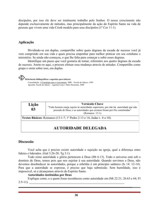 discípulos, por isso ele deve ser totalmente trabalho pelo Senhor. O nosso crescimento não
depende exclusivamente de métodos, mas principalmente da ação do Espírito Santo na vida de
pessoas que vivem uma vida Cristã modelo para seus discípulos (1º Cor 11:1).
Aplicação
Dividindo-se em duplas, compartilhe sobre quais degraus da escada de sucesso você já
vem cumprindo em sua vida e quais precisa empenhar para melhor praticar em seu cotidiano e
ministério. Se ainda não começou, o que lhe falta para começar a subir esses degraus.
Identifique um passo que você gostaria de tomar, referentes aos quatro degraus da escada
de sucesso. Anote-os aqui, e procure efetuar essa mudança através de atitudes. Compartilhe como
grupo e orem sobre isso, em duplas.
âReferências bibliográficas e sugestões para leituras:
Consolidação. A Estratégia para o crescimento. MIR – Escola de líderes, 1999.
Apostila: Escola de líderes – regional Leste I. Belo Horizonte, 2000
Discussão
Você acha que é preciso existir autoridade e sujeição na igreja, qual a diferença entre
líderes e liderados. (Gal 3:26-28; Tg 3:1).
Todo reino autoridade e glória pertencem à Deus (Mt 6:13). Todo o universo está sob o
domínio de Deus, temos pois que nos sujeitar à sua autoridade. Quando servimos a Deus, não
devemos desobedecer às autoridades, porque a rebeldia é um princípio satânico (Is 14: 12-14).
Para que a autoridade se expresse, é preciso que haja submissão. Sem humildade, isso é
impossível, só a alcançamos através do Espírito Santo.
Autoridades instituídas por Deus
Explique como, e a quem Jesus reconheceu como autoridade em (Mt 22:21; 26:63 e 64; Fl
2:5-11). _____________________________________________________________
_________________________________________________________________________
38
Lição
03
Versículo Chave
“Todo homem esteja sujeito às autoridades superiores; por não há autoridade que não
proceda de Deus; e as autoridades que existem foram por Ele constituídas”
(Romanos 13:1).
Textos Básicos: Romanos (13:1-7; 1º Pedro 2:13 e 14; Judas v. 8 a 10).
AUTORIDADE DELEGADA
 