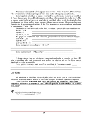 Jesus se esvaziou de toda Glória e poder para assumir a forma de escravo. Deus exaltou o
Filho sobremaneira. Este é um princípio divino: Deus exalta todo aquele que se humilha.
Com respeito à autoridade na Igreja é bom lembrar as palavras e o exemplo de humildade
de Nosso Senhor Jesus Cristo. Ele não nega ter autoridade sobre os discípulos (João 13:13). Mas
ao mesmo sendo Senhor e Mestre, dá uma lição de humildade e lava os pés dos discípulos. Isso
significa que, em última análise, somos todos servidores, querem sejamos líderes, quer liderados.
Os guias não devem ter domínio sobre a fé dos fiéis; antes devem ser cooperadores, trabalhando
na mesma causa (2º Cor 1:24).
Deus estabelece sua autoridade no lar. Leia e explique a quem é delegada autoridade em:
a) Ef 5:22-24 _________________________________________________
b) Ef 6:1-3 _________________________________________________
c) Cl 3:18, 20, 22 _________________________________________________
Na igreja – de acordo com esses versículos, quais autoridades Deus estabeleceu na igreja.
a) 1º Ts 5:12, 13 _________________________________________________
b) 1º Tm 5:17 _________________________________________________
c) 1º Cor 16:15 e 16 _________________________________________________
Como agir perante nossos líderes – Hb 13:17.______________________________
___________________________________________________________________
___________________________________________________________
Como agir no mundo – 1º Pe 2:13 e 14 ___________________________________
_________________________________________________________________________
_________________________________________________________________________
A única exceção para nos sujeitarmos a autoridade delegada, se encontra em Atos 5:29,
pois a autoridade não pode transgredir uma ordem ou princípio divino. Só Deus merece
obediência irrestrita, sem medida.
Sobre quais pessoas você pode identificar autoridade de Deus sobre sua vida. _____
______________________________________________________________________________
____________________________________________________________________
Conclusão
Se honrarmos a autoridade instituída pelo Senhor em nossa vida os outros honrarão a
autoridade do Senhor em nós. Através da autoridade delegada recebemos suprimento espiritual.
Como concluiu Watchman Nee “ficar em posição de autoridade, custa caro (...)
respeitar a autoridade é respeitar a Deus, estar em posição de autoridade é ser exemplo
para todos”.
âReferências bibliográficas e sugestões para leituras:
NEE, Watchman, autoridade espiritual – vida 1991
39
 