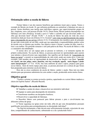 Orientação sobre a escola de lideres
Treinar lideres é um dos maiores benefícios que podemos trazer para a igreja. Temos o
exemplo de Moisés em êxodo 18, que enfrentou problemas ao centralizar a liderança em uma só
pessoa. Assim distribuiu suas tarefas para indivíduos capazes, que supervisionariam grupos de
dez, cinqüenta, cem e mil pessoas (Êxodo 18:21). Desta forma, Moisés poderia desempenhar sua
liderança com mais eficiência, levando o povo à “saber o caminho em que deveriam andar e a
obra que deveriam fazer” (Êxodo 18:20) “. A escola de lideres faz parte da visão dos cinco
ministérios dada por Jesus em (Efesios 4:11). Existem” com vistas ao aperfeiçoamento dos santos
para o desempenho de seu serviço (efesios 4:12). O treinamento dos membros parte do principio
de que todo crente pode ser um líder, sendo que sua capacidade e responsabilidades podem variar
de acordo com os talentos que recebeu. Seu objetivo maior é formar o caráter do líder, trata-lo e
tirar o seu melhor. Ele pretende restaurar o zelo pela palavra de Deus. Na escola de lideres a vida
e o ministério são trabalhados.
O ensino deve ser um espaço para as pessoas se realizem, e se tornarem sujeitas do
próprio conhecimento. Na escola de lideres, as pessoas precisam ter oportunidades para usarem
seus talentos e desenvolverem suas capacidades. Isto significa sair da função de “esquentador de
banco na igreja” e assumir as responsabilidades da vida cristã, sendo um crente ativo. Como por
exemplo, cada membro deve ter oportunidade de desenvolver sua função e seu Dom: “quando
vos reunis, um tem salmo, outro, doutrina, este traz revelação, aquele, outra língua e ainda
outro interpretação”. (1O
Cor. 14:26). Isto num ambiente de amor e apoio, propício para gerar
novos lideres. Alem de terem espaço para atuar, as pessoas precisam ter a certeza de que foram
bem preparadas para ministrar escola de lideres.
Dois são os eixos condutores da escola de lideres: caráter e unção. Deus tem nos dado
talentos para que possamos administra-los com caráter e unção, produzindo assim muitos frutos.
Objetivo geral
“Treinar e orientar os crentes na teoria e pratica, capacitando-os a serem lideres maduros e
cheios do Espírito Santos”. (Ricardo Bucard).
Objetivo específico da escola de lideres
• Trabalhar o caráter do aluno e desenvolver seu ministério individual.
• Equipar os santos para desempenho do ministério.
• Transformar membros em discípulos frutíferos.
• Desenvolver a capacidade de liderança.
• Descobrir lideres com potencial para liderar pessoas e para o envolvimento nas
diferentes esferas da igreja.
• “Gerar segurança na igreja como um todo, afim de que seus discipuladores possuam
qualificação necessárias para acompanhamento no discipulado individual”.
“Ao final do treinamento o líder deverá estar suficientemente treinado, consciente de seus
dons, compartilhando do conhecimento, submetendo-se a ele e produzindo frutos”.
4
 