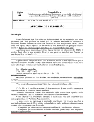 Introdução
Para trabalharmos para Deus temos de ser conquistados por sua autoridade, pois sendo
governados por Deus, podemos ser usados por Ele, somente trabalhando na obediência à
autoridade, podemos trabalhar de acordo com a vontade de Deus. Não podemos servir a Deus e
andar com espírito rebelde. Quando um rebelde faz a obra, habita nele um princípio satânico.
Satanás ri. Temos que ser enviados para trabalhar, e não procurar trabalho para fazer.
Aquele que resiste a autoridade, resiste a Deus e incorrerá em julgamento (Ex 22:28). O
apóstolo Paulo observa esse princípio. Descreva sua reação ao descobrir que Ananias era
sacerdote de Deus em Atos 23:1-5. ___________________________________
______________________________________________________________________________
____________________________________________________________________
É preciso tratar e vigiar em nossa vida de maneira prática, os três aspectos nos quais a
rebeldia se manifesta: palavras, razão e pensamentos. Precisamos submeter nossa razão, nossa
mente a Cristo para podermos servir ao Senhor em liberdade de Espírito.
Ler e discutir em duplas
2º Pe 2:10-12 e Jd V. 8 a 10.
A que é comparado o pecado de rebelião em 1º Sm 15:23.
Reflexão individual
O que tem governado sua vida: a razão, seus conceitos e pensamentos ou a autoridade.
E porque._______________________________________________________
_________________________________________________________________________.
Você pensa independentemente de Cristo. Ou é totalmente obediente a Ele. ______
_________________________________________________________________________
2º Cor 10:4 e 5. Isto libertação total. O desaparecimento de suas opiniões mundanas e
espertezas mostram se entrou em contato com Deus.
A maneira de conhecer a Deus é pela obediência. Todos os que vivem segundo a razão
ainda não conhecem a Deus. Só o obediente conhece verdadeiramente a Deus.
Como saber se você é totalmente obediente as autoridades. Faça com sinceridade esta
análise apresentada por Watchman Nee em seu livro.
1. Uma pessoa que reconhece a autoridade naturalmente vai procurar descobrir a
autoridade onde quer que vá. Só os cristãos podem obedecer, e eles também precisam aprender a
obedecer, não externamente, mas de coração.
2. Uma pessoa que tomou o conhecimento da autoridade de Deus é mansa e submissa.
3. Uma pessoa que verdadeiramente reconhece autoridade, jamais deseja estar em posição
de autoridade pós si mesma.
40
Lição
04
Versículo Chave
“Todo homem esteja sujeito às autoridades superiores; por não há autoridade que
não proceda de Deus; e as autoridades que existem foram por Ele constituídas”
(Rm 13:1).
Textos Básicos: 1º Sm 24:4-6; 26:9-11; Rm 13:1-7; 1º 1:22
AUTORIDADE E SUBMISSÃO
 