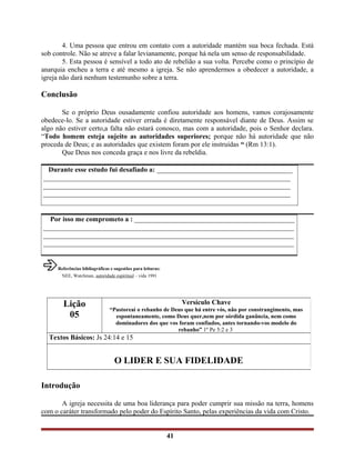 4. Uma pessoa que entrou em contato com a autoridade mantém sua boca fechada. Está
sob controle. Não se atreve a falar levianamente, porque há nela um senso de responsabilidade.
5. Esta pessoa é sensível a todo ato de rebelião a sua volta. Percebe como o princípio de
anarquia encheu a terra e até mesmo a igreja. Se não aprendermos a obedecer a autoridade, a
igreja não dará nenhum testemunho sobre a terra.
Conclusão
Se o próprio Deus ousadamente confiou autoridade aos homens, vamos corajosamente
obedece-lo. Se a autoridade estiver errada é diretamente responsável diante de Deus. Assim se
algo não estiver certo,a falta não estará conosco, mas com a autoridade, pois o Senhor declara.
“Todo homem esteja sujeito as autoridades superiores; porque não há autoridade que não
proceda de Deus; e as autoridades que existem foram por ele instruídas “ (Rm 13:1).
Que Deus nos conceda graça e nos livre da rebeldia.
Durante esse estudo fui desafiado a: _______________________________________
_______________________________________________________________________
_______________________________________________________________________
_______________________________________________________________________
Por isso me comprometo a : ______________________________________________
________________________________________________________________________
________________________________________________________________________
________________________________________________________________________
âReferências bibliográficas e sugestões para leituras:
NEE, Watchman, autoridade espiritual – vida 1991
Introdução
A igreja necessita de uma boa liderança para poder cumprir sua missão na terra, homens
com o caráter transformado pelo poder do Espírito Santo, pelas experiências da vida com Cristo.
41
Lição
05
Versículo Chave
“Pastoreai o rebanho de Deus que há entre vós, não por constrangimento, mas
espontaneamente, como Deus quer,nem por sórdida ganância, nem como
dominadores dos que vos foram confiados, antes tornando-vos modelo do
rebanho” 1º Pe 5:2 e 3
Textos Básicos: Js 24:14 e 15
O LIDER E SUA FIDELIDADE
 