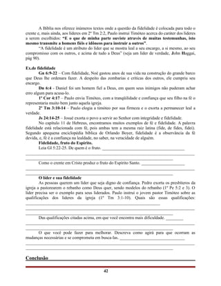 A Bíblia nos oferece inúmeros textos onde a questão da fidelidade é colocada para todo o
crente e, mais ainda, aos líderes em 2º Tm 2:2, Paulo instrui Timóteo acerca do caráter dos lideres
a serem escolhidos: “E o que de minha parte ouviste através de muitas testemunhas, isto
mesmo transmite a homens fiéis e idôneos para instruir a outros”.
“A fidelidade é um atributo do líder que se mostra leal a seu encargo, a si mesmo, ao seu
compromisso com os outros, e acima de tudo a Deus” (seja um líder de verdade, John Haggai,
pág 90).
Ex.de fidelidade
Gn 6:9-22 – Com fidelidade, Noé gastou anos de sua vida na construção do grande barco
que Deus lhe ordenara fazer. A despeito das zombarias e críticas dos outros, ele cumpriu seu
encargo.
Dn 6:4 - Daniel foi um homem fiel a Deus, em quem seus inimigos não puderam achar
erro algum para acusa-lo.
1º Cor 4:17 – Paulo envia Timóteo, com a tranqüilidade e confiança que seu filho na fé o
representaria muito bem junto aquela igreja.
2º Tm 3:10-14 – Paulo elogia a timóteo por sua firmeza e o exorta a permanecer leal a
verdade.
Js 24:14-25 – Josué exorta o povo a servir ao Senhor com integridade e fidelidade.
No capítulo 11 de Hebreus, encontramos muitos exemplos de fé e fidelidade. A palavra
fidelidade está relacionada com fé, pois ambas tem a mesma raiz latina (fide, de fides, fidei).
Segundo apequena enciclopédia bíblica de Orlando Boyer, fidelidade é a observância da fé
devida, e, fé é a confiança na lealdade, no saber, na veracidade de alguém.
Fidelidade, fruto do Espírito.
Leia Gl 5:22-25. De quem é o fruto. ______________________________________
______________________________________________________________________________
____________________________________________________________________
Como o crente em Cristo produz o fruto do Espírito Santo. ____________________
______________________________________________________________________________
____________________________________________________________________
O líder e sua fidelidade
As pessoas querem um líder que seja digno de confiança. Pedro exorta os presbíteros da
igreja a pastorearem o rebanho como Deus quer, sendo modelos do rebanho (1º Pe 5:2 e 3). O
líder precisa ser o exemplo para seus liderados. Paulo instrui o jovem pastor Timóteo sobre as
qualificações dos lideres da igreja (1º Tm 3:1-10). Quais são essas qualificações:
______________________________________________________________
______________________________________________________________________________
____________________________________________________________________
Das qualificações citadas acima, em que você encontra mais dificuldade. ________
______________________________________________________________________________
____________________________________________________________________
O que você pode fazer para melhorar. Descreva como agirá para que ocorram as
mudanças necessárias e se comprometa em busca-las. ______________________________
______________________________________________________________________________
____________________________________________________________________
Conclusão
42
 