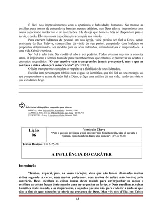 É fácil nos impressionarmos com a aparência e habilidades humanas. No mundo as
escolhas para postos de comando se baseiam nesses critérios, mas Deus não se impressiona com
nossa capacidade intelectual e de realizações. Ele deseja que homens fiéis se disponham para o
servir, e então, Ele mesmo os capacitará para cumprir sua missão.
Para exercer liderança de pessoas em sua igreja, você precisa ser fiel a Deus, sendo
praticante da Sua Palavra, compartilhar da visão do seu pastor, cumprindo com lealdade os
propósitos determinados, ser modelo para os seus liderados, estimulando-os e inspirando-os a
uma vida Cristã vitoriosa.
Ser fiel é não trair. Ser confiável não é ser perfeito. Todos estamos sujeitos a cometer
erros. O importante é sermos humilde para reconhecermos que erramos, e promover os acertos e
consertos necessários: “O que encobre suas transgressões jamais prosperará, mas o que as
confessa e deixa alcançará misericórdia”. (Pv 28:13).
O líder transparente conquista o respeito e a fidelidade de seus liderados.
Escolha um personagem bíblico com o qual se identifica, que foi fiel ao seu encargo, ao
seu compromisso e acima de tudo fiel a Deus, e faça uma análise de sua vida, tendo em vista o
que estudamos hoje.
______________________________________________________________________________
______________________________________________________________________________
______________________________________________________________________________
__________________________________________________________
âReferências bibliográficas e sugestões para leituras:
HAGGAI, John. Seja um líder de verdade – Betania, 1990.
ALMEIDA, Silas leite de. O Líder Cristão para Hoje – LERBAN
STOCKSTILL, Larry. A igreja em células, Betania, 2000.
Introdução
“Irmãos, reparai, pois, na vossa vocação; visto que não foram chamados muitos
sábios segundo a carne, nem muitos poderosos, nem muitos de nobre nascimento; pelo
contrário, Deus escolheu as coisas loucas deste mundo para envergonhar os sábios e
escolheu as coisas fracas deste mundo para envergonhar as fortes; e Deus escolheu as coisas
humildes deste mundo, e as desprezadas, e aquelas que não são, para reduzir a nada as que
são; a fim de que ninguém se glorie na presença de Deus. Mas vós sois d’Ele, em Cristo
43
Lição
06
Versículo Chave
“Pois o que nos preocupa e nos procedermos honestamente, não só perante o
Senhor, como também diante dos homens”. (2º Cor 8:21)
Textos Básicos: Dn 6:25-28
A INFLUÊNCIA DO CARÁTER
 