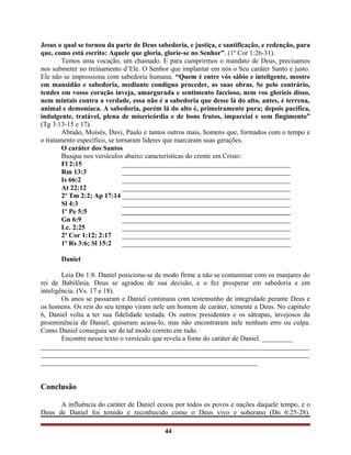 Jesus o qual se tornou da parte de Deus sabedoria, e justiça, e santificação, e redenção, para
que, como está escrito: Aquele que gloria, glorie-se no Senhor”. (1º Cor 1:26-31).
Temos uma vocação, um chamado. E para cumprirmos o mandato de Deus, precisamos
nos submeter no treinamento d’Ele. O Senhor que implantar em nós o Seu caráter Santo e justo.
Ele não se impressiona com sabedoria humana. “Quem é entre vós sábio e inteligente, mostre
em mansidão e sabedoria, mediante condigno proceder, as suas obras. Se pelo contrário,
tendes em vosso coração inveja, amargurada e sentimento faccioso, nem vos glorieis disso,
nem mintais contra a verdade, essa não é a sabedoria que desse lá do alto, antes, é terrena,
animal e demoníaca. A sabedoria, porém lá do alto é, primeiramente pura; depois pacífica,
indulgente, tratável, plena de misericórdia e de bons frutos, imparcial e sem fingimento”
(Tg 3:13-15 e 17).
Abraão, Moisés, Davi, Paulo e tantos outros mais, homens que, formados com o tempo e
o tratamento específico, se tornaram líderes que marcaram suas gerações.
O caráter dos Santos
Busque nos versículos abaixo características do crente em Cristo:
Fl 2:15 _________________________________________________
Rm 13:3 _________________________________________________
Is 66:2 _________________________________________________
At 22:12 _________________________________________________
2º Tm 2:2; Ap 17:14 _________________________________________________
Sl 4:3 _________________________________________________
1º Pe 5:5 _________________________________________________
Gn 6:9 _________________________________________________
Lc. 2:25 _________________________________________________
2º Cor 1:12; 2:17 _________________________________________________
1º Rs 3:6; Sl 15:2 _________________________________________________
Daniel
Leia Dn 1:8. Daniel posiciona-se de modo firme a não se contaminar com os manjares do
rei de Babilônia. Deus se agradou de sua decisão, e o fez prosperar em sabedoria e em
inteligência. (Vs. 17 e 18).
Os anos se passaram e Daniel continuou com testemunho de integridade perante Deus e
os homens. Os reis do seu tempo viram nele um homem de caráter, temente a Deus. No capítulo
6, Daniel volta a ter sua fidelidade testada. Os outros presidentes e os sátrapas, invejosos da
proeminência de Daniel, quiseram acusa-lo, mas não encontraram nele nenhum erro ou culpa.
Como Daniel conseguia ser de tal modo correto em tudo.
Encontre nesse texto o versículo que revela a fonte do caráter de Daniel. _________
______________________________________________________________________________
______________________________________________________________________________
_______________________________________________________________
Conclusão
A influência do caráter de Daniel ecoou por todos os povos e nações daquele tempo, e o
Deus de Daniel foi temido e reconhecido como o Deus vivo e soberano (Dn 6:25-28).
44
 