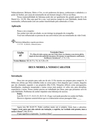 Nabucodonosor, Belsazar, Dário e Ciro, os reis poderosos da época, conheceram a sabedoria e o
poder do Senhor, por causa do testemunho de um homem íntegro e fiel ao seu Deus.
Nossa responsabilidade de liderança pode não ser igualmente tão grande quanto foi a de
Daniel (Lc. 16:10). Mas seja qual for a sua, você precisa cumpri-la com fidelidade, dando bom
testemunho, influenciando com um caráter transformado pela submissão a Cristo.
Aplicação
Pense e ore a respeito:
Seu caráter tem sido um aliado, ou um inimigo na pregação do evangelho.
Você tem influenciado as pessoas de sua convivência com seu testemunho de vida Cristã.
âReferências bibliográficas e sugestões para leituras:
O AUTOR – Pr. SOUZA – Nelson de Castro e
Introdução
Deus tem um projeto para cada um de nós. E Ele mesmo nos prepara para cumpri-lo. A
bíblia nos afirma que Deus trabalha todas as coisas para o bem daqueles que o amam, daqueles
que são chamados segundo o seu propósito (Rm 8:28). Situações difíceis como perseguições,
humilhações, mudanças inesperadas e tantas coisas mais podem vir sobre nós, para disciplina,
experiência e treino. Nosso caráter precisa ser trabalhado por Deus, para que possamos servi-lo
com fidelidade. Problemas de caráter impedem uma liderança de sucesso.
Pedro
Leia Mt 15:13-17; 16:21-23; 26:31-41. O que você pode perceber no caráter de Pedro.
Descreva algumas características que se evidenciaram nessas passagens lidas. ____
______________________________________________________________________________
______________________________________________________________________________
_______________________________________________________________
Agora leia Mt 26:69-75. Pedro confiara muito em si próprio, Jesus bem o advertira:
“vigiai e orai, para que não entreis em tentação, o espírito, na verdade está pronto, mas a
carne é fraca”. (Mt 26:41).
O que significa a expressão: “a carne é fraca”. ______________________________
45
Lição
07
Versículo Chave
“E o Deus de toda a graça, que em Cristo Jesus vos chamou a sua eterna glória,
depois de haverdes padecido um pouco, Ele mesmo vos aperfeiçoará, confirmará,
fortificará e fortalecerá”. (1º Pe 5:10).
Textos Básicos: Mt 26:73 e 74; At 5:28 e 29.
DEUS MODELA NOSSO CARATER
 