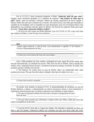 ______________________________________________________________________________
____________________________________________________________________
Em Jo 21:15-17, Jesus ressurreto pergunta à Pedro “amas-me mais do que estes”.
(ágapas, amor sacrificial decidido). E o contraste da resposta: “sim Senhor tu sabes que te
amo” (philo, amor de amizade e afeição). Depois da amarga experiência de haver negado o
Mestre, Pedro não está mais confiante em si mesmo. Ele amava Jesus, mas sabia que não podia se
orgulhar de sua lealdade, nem se respaldar em suas declarações, pois era um homem falível. Sua
dependência, sua confiança estavam agora no Mestre. Ele haveria de capacitar Pedro para fazer
Sua obra. “Jesus disse: apascenta minhas ovelhas”.
1. No livro de Atos vemos um Pedro diferente. Leia At 2:14-36; 4:1-20. o que você acha
que mudou em Pedro, e como foi que isso aconteceu. __________________________
______________________________________________________________________________
______________________________________________________________________________
_______________________________________________________________
José
Vamos agora observar a vida de José. Leia atentamente o capítulo 37 de Gênesis. 1.
1.O era o relacionamento de Jacó. _____________________________
________________________________________________________________________
______________________________________________________________
2. Como era a convivência de José com seus irmãos. ________________________
______________________________________________________________________________
____________________________________________________________________
José, o filho predileto de Jacó, amado e protegido por este, segue tão jovem ainda, para
um país desconhecido, na condição de escravo. Mas José era fiel ao Senhor. Nem a traição dos
irmãos, nem a separação brusca do pai, o tornaram uma pessoa amarga, revoltada. No Egito José
prospera, porque o Senhor era com ele.
3. Em Gênesis 39, vemos José na casa de Potifar. Deus vai conduzindo tudo, nada
acontece por acaso. Por que José não cedeu a tentação. Que tipo de caráter era o seu. _____
______________________________________________________________________________
______________________________________________________________________________
_______________________________________________________________
4. Como José resistiu a tentação: ________________________________________
______________________________________________________________________________
____________________________________________________________________
Na prisão, José também se destaca (V.21). A responsabilidade de mordomo na casa de
Potifar (fartura), e depois, a administração no cárcere (escassez), deram a José treinamento e
experiência necessária para que, no futuro conduzisse com sabedoria a nação egípcia.
5. Por que as injustiças sofridas Poe José não o levaram a decepcionar-se com o
Deus de Jacó. ________________________________________________________
_______________________________________________________________________
6. Por que Deus permite que sofrimentos venham sobre seus filhos, ainda que esses não
sejam conseqüências de pecados. ___________________________________________
______________________________________________________________________________
____________________________________________________________________
7. Leia Gn 45:4-9. José não se vingou dos irmãos. Ele entendeu o propósito de Deus em
tudo o que ele passou. Transcreva abaixo um versículo em que isso ficou claro pra você.
46
 