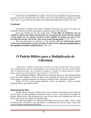 ______________________________________________________________________________
____________________________________________________________________
Como Deus tem trabalhado seu caráter. Como você tem assumido as responsabilidades
que hoje tem sido colocadas para você. Como você tem se relacionado com aqueles que estão
sobre você. E os que estão sob sua direção, tem também percebido que o Senhor é com você.
Conclusão
Encontramos na Bíblia outros tantos exemplos de homens que tiveram de passar por
tratamento específico de Deus, para poderem cumprira missão a eles destinada.
Deus quer infundir em nós Seu caráter santo. “Como filhos da obediência, não vos
amoldeis às paixões que tínheis anteriormente na vossa ignorância; pelo contrário, segundo
é santo Aquele que vos chamou, tornai-vos santos também vós mesmos em todo o vosso
procedimento, porque está escrito: Sede santos, porque Eu Sou Santo” (1º Pe 1:14-16).
Para isso, precisamos nos submeter ao Seu comando, não nos conformando comeste
século, mas transformando-vos pela renovação da nossa mente, para que experimentemos a
boa, agradável e perfeita vontade de Deus”. (Rm 12:2).
O Padrão Bíblico para a Multiplicação de
Liderança
“Apascentai o rebanho de Deus que está entre vós, tendo cuidado dele, não por força,
mas voluntariamente; nem por torpe ganância, mas de ânimo pronto; nem como tendo domínio
sobre a herança de Deus, mas servindo de exemplo ao rebanho. E, quando aparecer o Sumo
Pastor, alcançareis a incorruptível coroa de glória”. (1º Pe 5:2-4).
Nessa eloqüente passagem, a bíblia descreve princípios eternos de uma liderança bíblica
santa, mas como podemos colocar em prática esses princípios da forma mais eficaz possível.
Como sempre, as próprias escrituras nos fornecem instruções claras, específicas e praticas.
Êxodo 18:13-22 ressalta alguns problemas comuns na liderança e oferece soluções
altamente eficaz e que honram a Deus.
Dependendo de Deus
Quando Moisés começou a liderar e tirar o povo do Egito, não demorou muito tempo até
que ele caísse em uma armadilha de liderança comum, ele ser o único líder de um grupo de
pessoas, Moisés talvez tenha presumido que, uma vês que Deus havia chamado para fazer uma
tarefa, então ele deveria cumprir essa tarefa sozinho.
Felizmente para Moisés e os filhos de Israel, Deus enviou um servo sábio – Jetro, o sogro
de Moises para aconselha-lo. Jetro reconheceu os problemas que estavam sendo criados pelo
estilo de liderança independente de Moises.
47
 