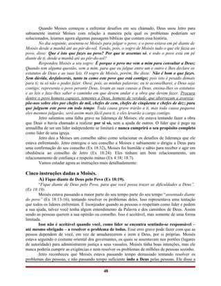 Quando Moises começou a enfrentar desafios em seu chamado, Deus usou Jetro para
sabiamente instruir Moises com relação a maneira pela qual os problemas poderiam ser
solucionados, leiamos agora algumas passagens bíblicas que contam essa história.
No dia seguinte, assentou-se Moisés para julgar o povo; e o povo estava em pé diante de
Moisés desde a manhã até ao pôr-do-sol. Vendo, pois, o sogro de Moisés tudo o que ele fazia ao
povo, disse: Que é isto que fazes ao povo? Por que te assentas só, e todo o povo está em pé
diante de ti, desde a manhã até ao pôr-do-sol?
Respondeu Moisés a seu sogro: É porque o povo me vem a mim para consultar a Deus;
Quando tem alguma questão, vem a mim, para que eu julgue entre um e outro e lhes declare os
estatutos de Deus e as suas leis. O sogro de Moisés, porém, lhe disse: Não é bom o que fazes.
Sem dúvida, desfalecerás, tanto tu como este povo que está contigo; pois isto é pesado demais
para ti; tu só não o podes fazer. Ouve, pois, as minhas palavras; eu te aconselharei, e Deus seja
contigo; representa o povo perante Deus, levam as suas causas a Deus, ensina-lhes os estatutos
e as leis e faze-lhes saber o caminho em que devem andar e a obra que devem fazer. Procura
dentre o povo homens capazes, tementes a Deus, homens de verdade, que aborreçam a avareza;
põe-nos sobre eles por chefes de mil, chefes de cem, chefes de cinqüenta e chefes de dez; para
que julguem este povo em todo tempo. Toda causa grave trarão a ti, mas toda causa pequena
eles mesmos julgarão; será assim mais fácil para ti, e eles levarão a carga contigo.
Jetro salientou uma falha grave na liderança de Moises: ele estava tentando fazer a obra
que Deus o havia chamado a realizar por si só, sem a ajuda de outros. O líder que é pego na
armadilha de ser um líder independente se limitará e nunca cumprirá o seu propósito completo
como líder de uma igreja.
Jetro deu a Moises um conselho sábio como solucionar os desafios de liderança que ele
estava enfrentando. Jetro entregou o seu conselho a Moises e sabiamente o dirigiu a Deus para
uma confirmação do seu conselho (Ex 18:32), Moises foi humilde e sábio para receber e agir em
obediência ao conselho de Jetro (Ex 18:24). Eles tinham um bom relacionamento, um
relacionamento de confiança e respeito mútuo (Ex 4:18; 18:7).
Vamos estudar agora as instruções mais detalhadamente:
Cinco instruções dadas a Moisés.
A) Fique diante de Deus pelo Povo (Ex 18:19).
“Fique diante de Deus pelo Povo, para que você possa trazer as dificuldades a Deus”.
(Ex 18:19).
Moisés estava passando a maior parte do seu tempo parte do seu tempo “assentado diante
do povo” (Ex 18:13-16), tentando resolver os problemas deles. Isso representava uma tentação
que todos os lideres enfrentam. É lisonjeador quando as pessoas o respeitam como líder e pedem
a sua ajuda, talvez você tenha algum entendimento da Palavra e dos caminhos de Deus. Assim
sendo as pessoas querem a sua opinião ou conselho. Isso é aceitável, mas somente de uma forma
limitada.
Isso não é aceitável quando você, como líder se encontra sentindo-se responsável –
até mesmo obrigado – a resolver o problema de todos. Esse erro grave pode fazer com que as
pessoa dependem de você, em vez de amadurecerem e irem a Deus, por si próprias. Moisés
estava seguindo o costume oriental dos governantes, os quais se assentavam nos portões (lugares
de autoridade) para administrarem justiça a seus vassalos. Moisés tinha boas intenções, mas ele
nunca poderia cumprir as exigências e nem resolver os problemas de milhões de pessoas sozinho.
Jetro reconheceu que Moisés estava passando tempo demasiado tentando resolver os
problemas das pessoas, e não passando tempo suficiente indo a Deus pelas pessoas. Ele disse a
48
 
