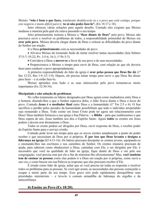 Moisés: “não é bom o que fazes, totalmente desfalecerás tu e o povo que está contigo, porque
este negócio é muito difícil para ti; tu só não podes faze-lo”. (Ex 18:17 e 18).
Jetro ofereceu várias soluções para aquele desafio. Contudo eles exigiam que Moises
mudasse a maneira pela qual ele estava passando o seu tempo.
Jetro primeiramente instruiu a Moises a “ficar diante de Deus” pelo povo, Moises não
precisava ouvir e resolver os problemas de todos, a responsabilidade primordial de Moises era
orar pelo povo. Moises deveria chegar diante de Deus e colocar as dificuldades do povo diante
do Senhor em oração.
Ir a Deus primeiramente com as necessidades do povo:
• Aliviava Moises do tremendo fardo de tentar resolver tantas necessidades (leia Salmos
37:5-7; 55:22; Pv. 3:5-6; 16:3; 1º Pe 5:7).
• Convidava a Deus a mover-se a favor do seu povo e de suas necessidades.
• Proporcionava a Moises o tempo para ouvir de Deus, com relação ao que ele deveria
fazer para conduzir o povo apropriadamente.
A primeira responsabilidade do líder da igreja é orar pelas pessoa que Deus lhe dá (1º
Sm 12:23; Rm 1:9; Cl 1:9). Depois, ele precisa tomar tempo para ouvir o que Deus lhe disser
para fazer – e aí então faze-lo.
Moises aprendeu essa lição e as suas intercessões pelo povo tornaram-se muito
importantes (Ex 32:30-34).
Discipulado e não solução de problemas
No velho testamento os lideres designados por Deus agiam como mediadores entre Deus e
o homem, dizendo-lhes o que o Senhor esperava deles, o líder ficava diante e Deus a favor do
povo. Contudo Jesus é o mediador final entre Deus e a humanidade (1º Tm 2:5 e 6). O Seu
sacrifício e perdão pelos pecados da humanidade possibilitam que todo o indivíduo arrependido
seja restaurado a Deus. Todo crente em Jesus Cristo pode ter agora um relacionamento com
Deus! Deus também forneceu a sua igreja a Sua Palavra – a Bíblia – para que soubéssemos o que
Deus espera de nós. Jesus também nos deu o Espírito Santo. Agora todos os crentes em Jesus
podem e devem orar diretamente a Deus.
Todos os crente podem ser dirigidos por Deus, ouvir respostas de Deus, e receber poder
do Espírito Santo para o serviço cristão.
Contudo pode levar um tempo para que os novos crentes amadureçam a ponto de poder
receber o que necessitam de Deus por si próprios. É por isso que Deus levanta e designa a
liderança na igreja (Ef 4:11-16). Os lideres precisam discipular os crentes jovens, equipando-os
e ensinando-lhes nas escrituras e nos caminhos do Senhor. Os crentes imaturos precisam de
ajuda, para saberem como obedecerem a Deus, caminhar com Ele, e ser dirigidos por Ele, é
necessário que você na qualidade de líder na igreja, fique diante de Deus e ore pela sua
congregação, você precisa orar por ela a fim de ministrar-lhe eficientemente! Mas, você também
tem de ensinar as pessoas como elas podem ir a Deus em oração por si próprias, como ouvir a
sua voz, e como buscar em sua Palavra as respostas que elas precisam receber d’Ele.
É errado como líder de igreja, achar que só você precisa ter todas as respostas e resolver
todos os problemas para as pessoas. Se você agir assim, as necessidades das pessoas começarão a
ocupar a maior parte do seu tempo. Esse grave erro pode rapidamente desequilibrar suas
prioridades ministeriais – e leva-lo à comum armadilha de liderança do orgulho e da
autoconfiança.
B) Ensine ao Povo (Ex 18:20).
49
 