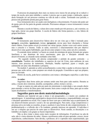 O processo de preparação dura mais ou menos nove meses há um perigo de se reduzir o
tempo da escola, pois para trabalhar o caráter é preciso que se gaste tempo e dedicação, apesar
desta formação ser um processo continuo na vida de todo o crente. Terminado esse período, a
pessoa está geralmente pronta para gerar frutos.
Esse treinamento deve ser usado com inteligência e discernimento. O ensino não pode sair
da igreja, pois ele faz parte da grande comissão. Precisamos adequar o nosso treinamento à nossa
realidade.
Durante a escola de líderes, o aluno deve estar orando por três pessoas e, até o termino, ou
logo após, iniciar seu grupo familiar. A escola de líderes não forma pastores, e, sim, líderes de
grupos familiares.
Currículo
O treinamento para desenvolver líderes deve ter em vista que o líder é treinado para:
(pregar), consolidar, (pastorear), treinar, (preparar), enviar para fazer discípulos e formar
outros líderes. Esses quatro níveis já existem em várias igrejas, muitas vezes com outros nomes,
mas o conceito é o mesmo. Todas as aulas, exercícios e relacionamentos têm por objetivo
desenvolver estas quatro habilidades, que devem estar sempre à vista, como um alvo constante.
O conteúdo deste módulo1 se baseia no estudo da estratégia da igreja formada por grupos
familiares e nas doutrinas do novo nascimento, para que o discípulo entenda seu
desenvolvimento, se situando nesta realidade como líder.
No segundo modulo, ele precisa compreender o pulmão da grande comissão – a
consolidação. Também são trabalhados os aspectos da cruz de Cristo, num ambiente de cura
interior, num processo de tratamento, libertação, batalha espiritual, jejum e oração, que
culminarão em uma vida abundante e próspera.
No modulo 3, aprende-se sobre aconselhamento e como lidar e ajudar os diversos tipos de
pessoas que serão salvas, como preparar um estudo de pregação. Consolida-se aqui seu preparo,
para ser enviado.
Dentro da escola, pode haver seminários com temas e abordagens específica a cada faixa
etária.
As aulas:
Sugerimos duas horas aulas por semana sendo uma hora para cada matéria. Durante as
aulas, o mestre deve ministrar, desafiar, acompanhar, cobrar, treinar e enviar...
O que se espera em cada aula por parte do ministrante é criatividade e um coração aberto
para entender o mover de Deus para cada assunto, bem como a unção de Deus, para que as aulas
sejam desafiadoras e transformadoras.
Sugestões para uso deste material/metodologia
Optamos por material em que o aluno é um pesquisador, e o mestre um condutor de
aprendizagem. A metodologia participativa desenvolverá autonomia e responsabilidade com que
o discípulo aprenderá na escola. Ela é capaz de fazer com que o indivíduo seja co-participante de
seu desenvolvimento pessoal e social e de sua aprendizagem. Para tanto, exige compromisso e
presença ativa em todas as ocasiões, já que a ausência é uma forma de não comprometimento. A
problematizacão e a reflexão são o fio condutor, gerando interesse em aprender. O indivíduo é
um ser e relações que precisa do outro para se desenvolver. Neste sentido, as discutições e os
trabalhos em duplas e em grupos se fazem importantes.
Não se deve tratar o aluno como mero receptor de informações. O professor na sala de
aula, não é o único detentor do saber. Alunos e professores estão ali para aprender, crescer, trocar
experiências, conhecimentos. Sem dúvida, o professor, ali é o aprendiz mais experimentado, que
5
 