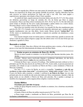 Jetro em seguida deu a Moises um outro ponto de instrução para o povo – “ensina-lhes!”
Moises era responsável de dirigir uma grande multidão de pessoas. Aqueles indivíduos haviam
sido escravos na cultura pecaminosa do Egito por toda a sua vida. Eles eram pagãos e
supersticiosos, ignorantes com relação a Deus e Seus caminhos.
Ao saírem do Egito, aquelas pessoas trouxeram ídolos com elas (Ez 23:7 e 8). Elas caíram
em idolatrias gravíssimas ao longo do caminho (Ex 32), de forma que Deus os julgou
severamente. Deus é um Deus zeloso (ciumento) (Ex 20:5; 34:14; Tg 4:4 e 5). Ele não tolera por
muito tempo as afeições do Seu povo sendo direcionadas a ídolos inúteis ou a outros deuses.
Devemos adorar e servir a Deus somente (Ex 20:2 e 3; 1º Sm 7:3).
Deus disse aos israelitas como eles deveriam viver quando Ele lhes deu mandamento para
guia-los (Ex 20:1-17). Contudo o povo precisava de instruções adicionais que o ajudasse aplicar
aqueles mandamentos sem sua vida diária. Assim sendo, Moises deveria “ensinar-lhes” (Ex
18:20), tantos os mandamentos, como também a maneira de caminhar em obediência a esses
mandamentos.
Esse mesma situação existe em muitos paises e culturas ainda hoje, quando as pessoas são
salvas e saem de uma cultura religiosa e pagã, elas não sabem como viver de uma forma que seja
obediente e agradável a Deus.
Buscando a verdade
Através de Jetro, Deus deu a Moises três áreas genéricas para o ensino, a fim de ajudar o
povos a viver num fiel relacionamento de aliança com um Deus Santo.
1. Ensine ao povo os estatutos de Deus (Ex 18:20).
Moises já estava usando os estatutos e as leis de Deus para decretar decisões justas. (Ex
18:16).
Contudo, Moises estava resolvendo disputas e problemas individuais, ele não havia
reunido o povo para instruir a todos eles nos caminhos de Deus.
O desejo de Deus é que o seu povo O conheça. Eles também precisam conhecer as leis e
princípios que Ele lhes deu através de sua Palavra (Sl 119). Assim sendo, as pessoas precisam ser
ensinadas com relação ao que se encontra na Palavra de Deus e como estudarem a Palavra de
Deus por si próprias.
Em Atos 17:11, o povo de Beréia, ao ouvir o evangelho, “examinou a cada dia nas
escrituras se estas coisas eram assim”, conseqüentemente “muitos deles creram”. (Atos 17:120.
O povo de Beréia sabia examinar a verdade e confirma-la na Palavra de Deus, isso era uma
proteção para eles no sentido de não serem desviados por falsos ensinamentos. Quando o líder da
igreja ensina ao seu rebanho a Palavra de Deus com precisão, Ela o ajudara a proteger os
membros da congregação contra enganos,falsas religiões e mentira do diabo.
Ensino Bíblico:
Prioridade para todo líder de igreja.
O líder de igreja diligente ensina ao seu rebanho os estatutos, leis e doutrinas encontrados
na Palavra de Deus.
O líder dedicado:
• Estuda a Palavra de Deus da melhor maneira possível (2º Tm 2:15).
• Passa tempo orando e meditando na Palavra de Deus, permitindo que Deus lhe de
revelações e entendimentos.
50
 