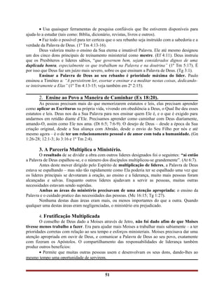 • Usa quaisquer ferramentas de pesquisa confiáveis que lhe estiverem disponíveis para
ajuda-lo a estudar (tais como: Bíblia, dicionário, revistas, livros e outros).
• Faz todo o possível para ter certeza que o seu rebanho seja instruído com a sabedoria e a
verdade da Palavra de Deus. (1º Tm 4:13-16).
Deus valoriza muito o ensino da Sua eterna e imutável Palavra. Ele até mesmo designou
um dos cinco dons principais de treinamento ministerial como mestre. (Ef 4:11). Deus instruiu
que os Presbíteros e lideres sábios, “que governem bem, sejam considerados dignos de uma
duplicada honra, especialmente os que trabalham na Palavra e na doutrina” (1º Tm 5:17). É
por isso que Deus faz um juízo mais severo, sobre os que ensinam a Palavra de Deus. (Tg 3:1).
Ensinar a Palavra de Deus ao seu rebanho é prioridade máxima do líder. Paulo
ensinou a Timóteo a: “A persistirem ler, exortar e ensinar e a meditar nestas coisas, dedicando-
se inteiramente a Elas” (1º Tm 4:13-15; veja também em 2º 2:15).
2. Ensine ao Povo a Maneira de Caminhar (Ex 18:20).
As pessoas precisam mais do que memorizarem estatutos e leis, elas precisam aprender
como aplicar as Escrituras na própria vida, vivendo em obediência a Deus, o Qual lhe deu esses
estatutos e leis. Deus nos da a Sua Palavra para nos ensinar quem Ele é, e o que é exigido para
andarmos em retidão diante d’Ele. Precisamos aprender como caminhar com Deus diariamente,
amando-O, assim como Ele nos ama. (Dt 6:5; 7:6-9). O desejo de Deus – desde a época da Sua
criação original, desde a Sua aliança com Abraão, desde o envio do Seu Filho por nós e até
mesmo agora – é o de ter um relacionamento pessoal e de amor com toda a humanidade. (Gn
1:26-28; 12:1-3; Jo 3:16 e 1º Tm 2:4).
3. A Parceria Multiplica o Ministério.
O resultado de se dividir a obra com outros lideres designados foi o seguintes: “aí então
a Palavra de Deus espalhou-se, e o número dos discípulos multiplicou-se grandemente”. (At 6:7).
Antes deste mover dirigido pelo Espírito de multiplicação de líderes, a Palavra de Deus
estava se espalhando – mas não tão rapidamente como Ela poderia ter se espalhado uma vez que
os lideres principais se devotaram à oração, ao ensino e a liderança, muito mais pessoas foram
alcançadas e salvas. Enquanto outros lideres ajudavam a servir as pessoas, muitas outras
necessidades estavam sendo supridas.
Ambas as áreas do ministério precisavam de uma atenção apropriada: o ensino da
Palavra e o cuidado pratico das necessidades das pessoas. (Mc 16:15; Tg 1:27).
Nenhuma destas duas áreas eram mais, ou menos importantes do que a outra. Quando
qualquer uma destas áreas eram negligenciadas, o ministério era prejudicado.
4. Frutificação Multiplicada
O conselho de Deus dado a Moises através de Jetro, não foi dado afim de que Moises
tivesse menos trabalho a fazer. Era para ajudar mais Moises a trabalhar mais sabiamente – a ter
prioridades corretas com relação ao seu tempo e esforços ministeriais. Moises precisava dar uma
atenção apropriada em ouvir de Deus, e comunicar a Palavra de Deus ao seu povo, exatamente
com fizeram os Apóstolos. O compartilhamento das responsabilidades de liderança também
produz outros benefícios:
• Permite que muitas outras pessoas usem e desenvolvam os seus dons, dando-lhes ao
mesmo tempo uma oportunidade de servirem.
51
 