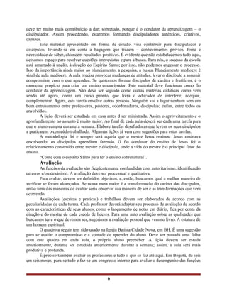 deve ter muito mais contribuição a dar; sobretudo, porque é o condutor da aprendizagem – o
discípulador. Assim procedendo, estaremos formando discipuladores autênticos, criativos,
capazes.
Este material apresentado em forma de estudo, visa contribuir para discípulador e
discípulos, levando-se em conta a bagagem que trazem – conhecimentos prévios, fome e
necessidade de saber, alcancem resultados positivos. É evidente que não estabelecemos tudo aqui,
deixamos espaço para resolver questões imprevistas e para a busca. Para nós, o sucesso da escola
está amarrado à unção, à direção do Espírito Santo; por isso, não podemos engessar o processo.
Isso da importância ainda maior ao planejamento, a pesquisa, a busca. Planejamento medíocre é
sinal de aula medíocre. A aula precisa provocar mudanças de atitudes, levar o discípulo a assumir
compromisso com o que aprendeu. Se quisermos formar discípulos de caráter e frutíferos, é o
momento propício para criar um ensino emancipador. Este material deve funcionar como fio
condutor da aprendizagem. Não deve ser seguido como outras matérias didáticas como vem
sendo até agora, como um curso pronto, que livra o educador de interferir, adequar,
complementar. Agora, esta tarefa envolve outras pessoas. Ninguém vai a lugar nenhum sem um
bom entrosamento entre professores, pastores, coordenadores, discípulos; enfim, entre todos os
envolvidos.
A lição deverá ser estudada em casa antes d ser ministrada. Assim o aproveitamento e o
aprofundamento no assunto é muito maior. Ao final de cada aula deverá ser dada uma tarefa para
que o aluno cumpra durante a semana. Elabore tarefas desafiadoras que levem os seus discípulos
a praticarem o conteúdo trabalhado. Algumas lições já vem com sugestões para estas tarefas.
A metodologia foi e sempre será aquela que o mestre Jesus ensinou: Jesus ensinava
envolvendo; os discípulos aprendiam fazendo. O fio condutor do ensino de Jesus foi o
relacionamento construído entre mestre e discípulo, onde a vida do mestre é o principal fator do
ensino.
“Conte com o espírito Santo para ter o ensino sobrenatural”.
Avaliação
As funções da avaliação são freqüentemente confundidas com autoritarismo, identificação
de erros e/ou desânimo. A avaliação deve ser processual e qualitativa.
Para avaliar, devem ser definidos objetivos, e, então, buscamos qual a melhor maneira de
verificar se foram alcançados. Se nossa meta maior é a transformação do caráter dos discípulos,
então uma das maneiras de avaliar seria observar sua maneira de ser e as transformações que vem
ocorrendo.
Avaliações (escritas e praticas) e trabalhos devem ser elaborados de acordo com as
peculiaridades de cada turma. Cada professor deverá adaptar seu processo de avaliação de acordo
com as características de seus alunos, como o lançamento de notas em diário, fica por conta da
direção e do mestre de cada escola de lideres. Para uma auto avaliação sobre as qualidades que
buscamos ter e o que devemos ser, sugerimos a avaliação pessoal que vem no livro: A estatura de
um homem espiritual.
O quadro a seguir tem sido usado na Igreja Batista Cidade Nova, em BH. É uma sugestão
para se avaliar o compromisso e a vontade de aprender do aluno. Deve ser passada uma folha
com este quadro em cada aula, o próprio aluno preencher. A lição devem ser estuda
anteriormente, durante ser estudada anteriormente durante a semana; assim, a aula será mais
produtiva e profunda.
É preciso também avaliar os professores e tudo o que se fez até aqui. Em Bogotá, de seis
em seis meses, pára-se tudo e faz-se um congresso interno para avaliar o desempenho das funções
6
 