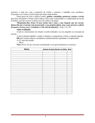 inerentes a cada um, com o propósito de avaliar o máximo e trabalhar com excelência.
Precisamos ver o bom e avalia-lo para que fique ainda melhor.
Nunca perca de vista o objetivo centra: ganhar, consolidar, pastorear, treinar e enviar
para fazer discípulos e formar outros lideres; bem como a praticidade e a simplicidade da escola
de lideres, que deve mover-se pelos eixos do caráter e da unção.
“Respondeu-lhes Jesus: O meu ensino não é meu, e sim, daquele que me enviou.
Quem fala por si mesmo está procurando a sua própria glória, mas o que procura a glória
de quem o enviou, esse é verdadeiro e Nele não há injustiça”. (João 7:16, 18).
Auto avaliação
Avalie-se sinceramente em relação à tarefa realizada e ao seu empenho na execução da
mesma.
A auto avaliação trabalha o caráter e fortalece o compromisso. Utilize a seguinte legenda:
OK para texto(s) lido(s) e estudado(s) satisfatoriamente (qualidade e compreensão)
+/- Li, mas não estudei.
-- Não li
Nota: De 0 a 10, dê a sua nota considerando o seu aproveitamento no exercício.
Nome Estuda da lição Estudo na bíblia Nota
7
 