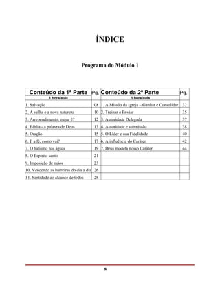 ÍNDICE
Programa do Módulo 1
Conteúdo da 1ª Parte Pg. Conteúdo da 2ª Parte Pg.
1 hora/aula 1 hora/aula
1. Salvação 08 1. A Missão da Igreja – Ganhar e Consolidar. 32
2. A velha e a nova natureza 10 2. Treinar e Enviar 35
3. Arrependimento, o que é? 12 3. Autoridade Delegada 37
4. Bíblia - a palavra de Deus 13 4. Autoridade e submissão 38
5. Oração 15 5. O Líder e sua Fidelidade 40
6. E a fé, como vai? 17 6. A influência do Caráter 42
7. O batismo nas águas 19 7. Deus modela nosso Caráter 44
8. O Espírito santo 21
9. Imposição de mãos 23
10. Vencendo as barreiras do dia a dia 26
11. Santidade ao alcance de todos 28
8
 