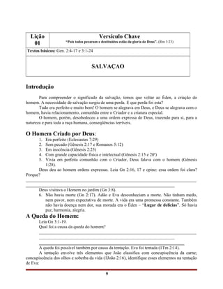 Lição
01
Versículo Chave
“Pois todos pecaram e destituídos estão da gloria de Deus”. (Rm 3:23)
Textos básicos: Gen. 2:4-17 e 3:1-24
SALVAÇAO
Introdução
Para compreender o significado da salvação, temos que voltar ao Éden, a criação do
homem. A necessidade de salvação surgiu de uma perda. E que perda foi esta?
Tudo era perfeito e muito bom! O homem se alegrava em Deus, e Deus se alegrava com o
homem, havia relacionamento, comunhão entre o Criador e a criatura especial.
O homem, porém, desobedeceu a uma ordem expressa de Deus, trazendo para si, para a
natureza e para toda a raça humana, conseqüências terríveis.
O Homem Criado por Deus:
1. Era perfeito (Eclesiastes 7:29)
2. Sem pecado (Gênesis 2:17 e Romanos 5:12)
3. Em inocência (Gênesis 2:25)
4. Com grande capacidade física e intelectual (Gênesis 2:15 e 20a
)
5. Vivia em perfeita comunhão com o Criador, Deus falava com o homem (Gênesis
1:28).
Deus deu ao homem ordens expressas. Leia Gn 2:16, 17 e opine: essa ordem foi clara?
Porque?
______________________________________________________________________________
____________________________________________________________________
Deus visitava o Homem no jardim (Gn 3:8).
6. Não havia morte (Gn 2:17). Adão e Eva desconheciam a morte. Não tinham medo,
nem pavor, nem expectativa de morte. A vida era uma promessa constante. Também
não havia doença nem dor, sua morada era o Éden – “Lugar de delícias”. Só havia
paz, harmonia, alegria.
A Queda do Homem:
Leia Gn 3:1-19.
Qual foi a causa da queda do homem?
________________________________________________________________________
______________________________________________________________
_________________________________________________________
A queda foi possível também por causa da tentação. Eva foi tentada (1Tm 2:14).
A tentação envolve três elementos que João classifica com concupiscência da carne;
concupiscência dos olhos e soberba da vida (1João 2:16), identifique esses elementos na tentação
de Eva:
9
 