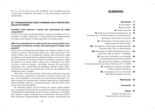 28
art. 12, 13 e 24 inciso VI da LDB, 9.394/96, como condição para que
o aluno seja considerado “aprovado” ou não, para acesso à série/ano
subsequente.
XII. CONSEQUÊNCIAS CIVIS E CRIMINAIS PELA OFERTA IRRE-
GULAR DO ENSINO
Constitui crime oferecer o ensino sem autorização do órgão
competente?
Constitui crime abrir escola oferecendo o ensino à população sem au-
torização do órgão competente. O responsável pelo estabelecimento
de ensino, assim agindo, poderá responder a processo penal.
Além da consequência de ordem penal, que outras podem ocor-
rer quando se oferecer o ensino sem autorização do órgão com-
petente?
Pode ocorrer consequência que implique em violação a direito do con-
sumidor do serviço educacional. Nesse caso, deve-se procurar o Mi-
nistério Público para as providências cabíveis. Esse importante órgão
de defesa da sociedade também adotará medidas, na busca da prote-
ção do interesse de natureza individual homogênea, qual seja o direito
dos alunos a um ensino válido e eﬁcaz, pois a educação é um direito
de todos e dever do Estado e da família, devendo ser promovida e
incentivada com a colaboração da sociedade, visando o pleno desen-
volvimento da pessoa, seu preparo para o exercício da cidadania e sua
qualiﬁcação para o trabalho.
Além disso, a conduta de quem oferta serviço educacional privado
não autorizado, colocando no mercado um serviço viciado e que, por
isso, não possibilitará o fornecimento dos documentos escolares, con-
ﬁgura ameaça de ocasionamento de lesão irreparável aos destinatários
dessa atividade, podendo, consequentemente, acarretar danos mate-
riais e morais aos estudantes.
Na demanda judicial, o(a) Promotor(a) de Justiça, poderá pleitear
que o proprietário da escola não autorizada entregue a documentação
indispensável à regularização escolar dos seus ex-alunos e a formaliza-
ção, perante o órgão competante, do encerramento das suas ativida-
des, cumprindo os ditames legais. Pleiteará, também, que indenize, por
Introdução
I. Autorização
II. Renovação
III. Credenciamento
IV. Mudança de Entidade Mantenedora, de
Endereço e/ou de Denominação da Unidade Escolar
V. Extinção de Escola ou de Curso
VI. Orientações e Procedimentos para a
Regularização da Vida Escolar;
VII. Transferência e Renovação de Matricula Não
Efetivada Pelos Pais ou Responsáveis
VIII. Renovação de Matrícula Solicitada Após o
Inicio das Aulas ou Após a 1ª Avaliação
IX. Exercícios Domiciliares ou Atividades
Compensatórias para Aluna Gestante
X. Exercícios Domiciliares ou Atividades
Compensatórias de que Trata o Decreto-Lei Nº 1.044/69
XI. Inexistência de Abono de Faltas:
Critério Legal de Frequência
XII. Consequências Civis e Criminais
Pela Oferta Irregular do Ensino
Referências
Conclusão
Anexo
Órgãos Indicados para
Direcionamento de denúncias
11
12
18
18
19........................
...........................
20
21........................
...................
25........................
............................
26.......................
..........
26.......................
.........
27........................
............................
27........................
........................
28
........................
30
33
35
SUMÁRIO
 