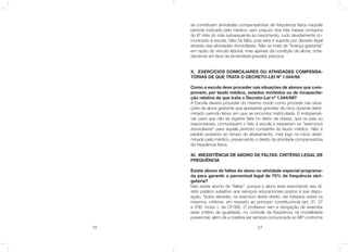 10 27
se constituem atividades compensatórias de frequência física naquele
período indicado pelo médico, sem prejuízo dos três meses contados
do 8º mês do mês subsequente ao nascimento, tudo devidamente co-
municado à escola. Não há falta, pois esta é suprida por decisão legal
através das atividades domiciliares. Não se trata de “licença gestante”
em razão do vínculo laboral, mas apenas da condição de aluna, nota-
damente em face da lamentável gravidez precoce.
X. EXERCÍCIOS DOMICILIARES OU ATIVIDADES COMPENSA-
TÓRIAS DE QUE TRATA O DECRETO-LEI Nº 1.044/69
Como a escola deve proceder nas situações de alunos que com-
provem, por laudo médico, estados mórbidos ou de incapacita-
ção relativa de que trata o Decreto-Lei nº 1.044/69?
A Escola deverá proceder do mesmo modo como procede nas situa-
ções de aluna gestante que apresente gravidez de risco durante deter-
minado período letivo em que se encontra matriculada. É indispensá-
vel, para que não se registre falta no diário de classe, que os pais ou
responsáveis, comuniquem o fato à escola e requeiram os “exercícios
domiciliares” para aquele período constante do laudo médico. Não é
pedido posterior ao tempo do afastamento, mas logo no inicio deter-
minado pelo médico, preservando o direito da atividade compensatória
da frequência física.
XI. INEXISTÊNCIA DE ABONO DE FALTAS: CRITÉRIO LEGAL DE
FREQUÊNCIA
Existe abono de faltas do aluno ou atividade especial programa-
da para garantir o percentual legal de 75% de frequência obri-
gatória?
Não existe abono de “faltas”, porque o aluno está exercitando seu di-
reito público subjetivo aos serviços educacionais postos à sua dispo-
sição. Todos deverão, no exercício deste direito, ser tratados sobre os
mesmos critérios, em respeito ao principio constitucional (art. 5º, 37
e 206, inciso I, da CF/88). O professor tem a obrigação de exercitar
esse critério de igualdade, no controle da freqüência na modalidade
presencial, além de a matéria ser sempre comunicada ao MP conforme
 