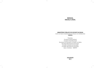 MANUAL
ESCOLA LEGAL
MINISTÉRIO PÚBLICO DO ESTADO DA BAHIA
Centro de Apoio Operacional da Criança e do Adolescente
CAOCA
Parcerias:
Ouvidoria Geral Estadual
Ouvidoria Geral Municipal
Secretaria de Educação do Estado da Bahia
Secretaria Municipal de Educação
Conselho Estadual da Educação
Conselho Municipal da Educação
Apoio: Sindicato - SINEPE
SALVADOR
2011
 