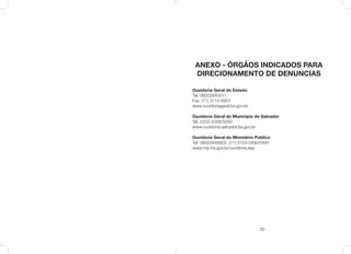 35
ANEXO - ÓRGÃOS INDICADOS PARA
DIRECIONAMENTO DE DENUNCIAS
Ouvidoria Geral do Estado
Tel: 08002840011
Fax: (71) 3115-6901
www.ouvidoriageral.ba.gov.br
Ouvidoria Geral do Municipio de Salvador
Tel: 2203-5008/5009
www.ouvidoria.salvador.ba.gov.br
Ouvidoria Geral do Ministério Público
Tel: 08002846803, (71) 3103-0490/0491
www.mp.ba.gov.br/ouvidoria.asp
 