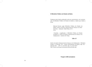 34
© Ministério Público do Estado da Bahia
Qualquer parte desta publicação pode ser reproduzida, com autoriza-
ção do Ministério Público do Estado da Bahia e, desde que citada a
fonte.
Centro de Apoio Operacional da Criança e do Adolescente - Ministério
Público, 5ª Avenida, 750 – Centro Administrativo da Bahia, sala 128 -
Salvador-BA - CEP: 41.745-004. Tel: (71) 3103-0357
http://www.mp.ba.gov.br/atuacao/infancia/index.asp
Tiragem 3.000 exemplares
Manual Escola Legal. Ministério Público do Estado da
Bahia; Centro de Apoio Operacional da Criança e do Ado-
lescente. – Salvador: Kátia Flávia, 2011.
40 p.
1.Escolas – Legalização. I. Ministério Público do Estado
da Bahia. II. Centro de Apoio Operacional da Criança e do
Adolescente – CAOCA. III. Título.
CDir: 37
 