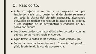 O. Paso corto.
■ A la voz ejecutiva se realiza un desplante con pie
izquierdo, cada paso posterior al desplante se marca
con toda la planta del pie (sin exagerar), alternando
elevación de rodillas sin rebasar la altura de la cadera,
a una longitud de 35 centímetros y cadencia de 120
pasos por minuto.
■ Los brazos caídos con naturalidad a los costados, con las
palmas de las manos hacia el cuerpo.
■ A pie firme la orden será: escolta… ¡paso corto!.. ¡Ya!
■ Sobre la marcha la orden será: “¡acortar el paso!...
¡Ya!, Suprimiendo la voz de advertencia.
11
 