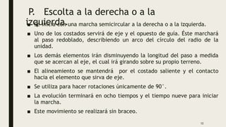 P. Escolta a la derecha o a la
izquierda.
■ Se inicia con una marcha semicircular a la derecha o a la izquierda.
■ Uno de los costados servirá de eje y el opuesto de guía. Éste marchará
al paso redoblado, describiendo un arco del círculo del radio de la
unidad.
■ Los demás elementos irán disminuyendo la longitud del paso a medida
que se acercan al eje, el cual irá girando sobre su propio terreno.
■ El alineamiento se mantendrá por el costado saliente y el contacto
hacia el elemento que sirva de eje.
■ Se utiliza para hacer rotaciones únicamente de 90°.
■ La evolución terminará en ocho tiempos y el tiempo nueve para iniciar
la marcha.
■ Este movimiento se realizará sin braceo.
12
 
