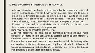 X. Paso de costado a la derecha o a la izquierda.
 A la voz ejecutiva: se desplazará la pierna hacia un costado, sobre el
que se ordene la marcha sin flexionar las piernas, asentada la planta
del pie a la distancia señalada, se unirá el pie que quedó en su lugar
con fuerza y se continua así la marcha señalada, con una longitud de
25 centímetros, la velocidad deberá de ser de 60 pasos por minuto.
 El tronco conservará la verticalidad de la posición de firmes y los
brazos irán a los costados, sin separarlos.
 Para hacer alto, se mandará ¡alto!... ¡Ya!
 A la voz ejecutiva, se hará en el momento preciso en que haga
contacto en tierra el pie contrario al costado sobre el que marche y
dando un paso más, se detendrá la marcha.
 El movimiento para unir será un desplazamiento del pie hasta quedar
en posición de firmes, sin arrastrar ni golpear al unir los talones, el
tronco conservará su verticalidad de la posición de firmes y los brazos
irán pegados a los costados con dedos juntos.
17
 