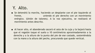 Y. Alto.
■ Se detendrá la marcha, haciendo un desplante con el pie izquierdo al
frente, uniendo el pie derecho con un movimiento
enérgico. (Unión de talones). A la voz ejecutiva, se realizará el
movimiento antes descrito.
■ Al hacer alto, el abanderado sacará el asta de la cuja y la bajará hasta
que el regatón toque el suelo a 10 centímetros aproximadamente a la
derecha y a la altura de la punta del pie de ese costado, sosteniéndola
con la mano a la altura del pecho, procurando que quede vertical.
18
 