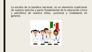 La escolta de la bandera nacional, es un elemento tradicional
de nuestro ejército y parte fundamental de la educación cívica
y patriótica de nuestra niñez, juventud y ciudadanía en
general.
2
 
