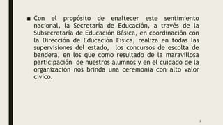 .
■ Con el propósito de enaltecer este sentimiento
nacional, la Secretaría de Educación, a través de la
Subsecretaría de Educación Básica, en coordinación con
la Dirección de Educación Física, realiza en todas las
supervisiones del estado, los concursos de escolta de
bandera, en los que como resultado de la maravillosa
participación de nuestros alumnos y en el cuidado de la
organización nos brinda una ceremonia con alto valor
cívico.
3
 