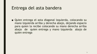 Entrega del asta bandera
■ Quien entrega el asta diagonal izquierda, colocando su
mano izquierda arriba y derecha abajo, dejando espacio
para quien la recibe colocando su mano derecha arriba
abajo de quien entrega y mano izquierda abajo de
quien entrega
5
 