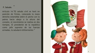 .
F. Saludo.
Artículo 14.”El saludo civil se hará en
posición de firmes, colocando la mano
derecha extendida sobre el pecho con la
palma hacia abajo a la altura del
corazón, el movimiento se realiza en dos
tiempos. El presidente de la república
como jefe supremo de las fuerzas
armadas, la saludará militarmente.”
6
 
