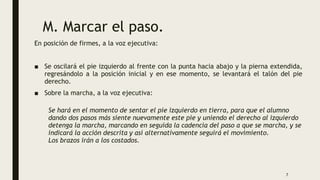 M. Marcar el paso.
En posición de firmes, a la voz ejecutiva:
■ Se oscilará el pie izquierdo al frente con la punta hacia abajo y la pierna extendida,
regresándolo a la posición inicial y en ese momento, se levantará el talón del pie
derecho.
■ Sobre la marcha, a la voz ejecutiva:
Se hará en el momento de sentar el pie izquierdo en tierra, para que el alumno
dando dos pasos más siente nuevamente este pie y uniendo el derecho al izquierdo
detenga la marcha, marcando en seguida la cadencia del paso a que se marcha, y se
indicará la acción descrita y así alternativamente seguirá el movimiento.
Los brazos irán a los costados.
7
 