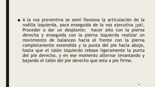 .
■ A la voz preventiva se semi flexiona la articulación de la
rodilla izquierda, para enseguida de la voz ejecutiva ¡ya!,
Proceder a dar un desplante; hacer alto con la pierna
derecha y enseguida con la pierna izquierda realizar un
movimiento de balanceo hacia el frente con la pierna
completamente extendida y la punta del pie hacia abajo,
hasta que el talón izquierdo rebase ligeramente la punta
del pie derecho, y en ese momento alternar levantando y
bajando el talón del pie derecho que esta a pie firme.
8
 