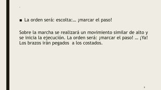.
■ La orden será: escolta:… ¡marcar el paso!
Sobre la marcha se realizará un movimiento similar de alto y
se inicia la ejecución. La orden será: ¡marcar el paso! … ¡Ya!
Los brazos irán pegados a los costados.
9
 