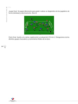 Manual Escuelas de fútbol

2008

CLASE
Juego final: Se jugará libremente para poder realizar un diagnóstico de los jugadores de
forma individual y colectivamente. (foto 2)

Parte final: Vuelta a la calma, explicación y evaluación (10 min.): Elongaciones de los
distintos grupos musculares y comentarios finales de la clase.

pág.
16

 